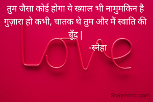 तुम जैसा कोई होगा ये ख्याल भी नामुमकिन है गुज़ारा हो कभी, चातक थे तुम और मैं स्वाति की बूँद |
                      -स्नेहा 