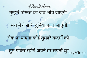 #Seedhibaat
तुम्हारे हिम्मत को जब भांप जाएगी

सच में,ये सारी दुनिया कांप जाएगी.

रोक ना पाएगा कोई तुम्हारे कदमों को,

तुम पाकर रहोगे अपने हर सपनों को.

देखना तुम पीछे मुड़कर,

आगे बढ़ जा  तुम उड़कर

