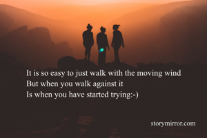 It is so easy to just walk with the moving wind
But when you walk against it 
Is when you have started trying:-)
