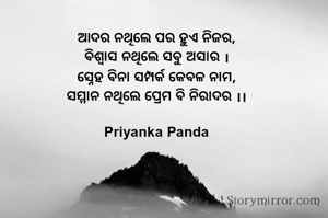 ଆଦର ନଥିଲେ ପର ହୁଏ ନିଜର,
ବିଶ୍ୱାସ ନଥିଲେ ସବୁ ଅସାର ।
ସ୍ନେହ ବିନା ସମ୍ପର୍କ କେବଳ ନାମ,
ସମ୍ମାନ ନଥିଲେ ପ୍ରେମ ବି ନିରାଦର ।।

 Priyanka Panda 