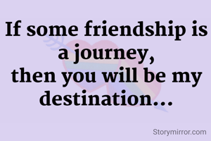 If some friendship is a journey,
then you will be my destination...