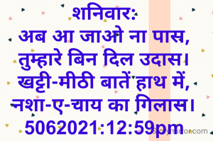 शनिवार:
अब आ जाओ ना पास,
तुम्हारे बिन दिल उदास।
खट्टी-मीठी बातें हाथ में,
नशा-ए-चाय का गिलास।
5062021:12:59pm