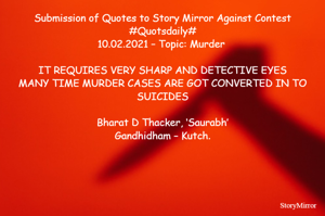 Submission of Quotes to Story Mirror Against Contest #Quotsdaily#
10.02.2021 – Topic: Murder 

IT REQUIRES VERY SHARP AND DETECTIVE EYES
MANY TIME MURDER CASES ARE GOT CONVERTED IN TO SUICIDES

Bharat D Thacker, ‘Saurabh’
Gandhidham – Kutch.
