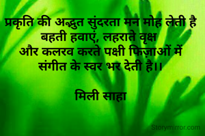 प्रकृति की अद्भुत सुंदरता मन मोह लेती है
बहती हवाएं, लहराते वृक्ष 
और कलरव करते पक्षी फिज़ाओं में
संगीत के स्वर भर देती है।।

मिली साहा

