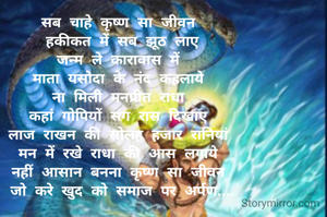 सब चाहे कृष्ण सा जीवन 
हकीकत में सब झूठ लाए
जन्म ले कारावास में 
माता यसोदा के नंद कहलाये 
ना मिली मनप्रीत राधा 
कहां गोपियों संग रास दिखाए 
लाज राखन की सोलह हजार रानियां 
मन में रखे राधा की आस लगाये 
नहीं आसान बनना कृष्ण सा जीवन 
जो करे खुद को समाज पर अर्पण....
