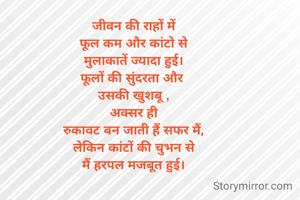 जीवन की राहों में
फूल कम और कांटो से
मुलाकातें ज्यादा हुई।
फूलों की सुंदरता और 
उसकी खुशबू ,
अक्सर ही
रुकावट बन जाती हैं सफर मैं,
लेकिन कांटों की चुभन से
मैं हरपल मजबूत हुई।