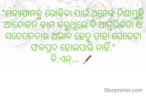 "ମଦ୍ୟପାନକୁ ରୋକିବା ପାଇଁ ଅନେକ ନିଶାମୁକ୍ତି ଆନ୍ଦୋଳନ କାମ କରୁଥିଲେ ବି ଆନ୍ତରିକତା ଓ ସଚେତନତାର ଅଭାବ ହେତୁ ତାହା ସେତେଟା ଫଳପ୍ରଦ ହୋଇପାରି ନାହିଁ."
ବି.ଏନ୍... 🖋️ 