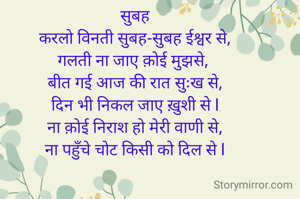 सुबह
करलो विनती सुबह-सुबह ईश्वर से,
गलती ना जाए क़ोई मुझसे, 
बीत गई आज की रात सुःख से,
दिन भी निकल जाए ख़ुशी से l
ना क़ोई निराश हो मेरी वाणी से,
ना पहुँचे चोट किसी को दिल से l
