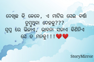  ଦେଖିଛ କି କେବେ, ଏ ମାଟିର ସେଇ ବର୍ଷା ଚୁମ୍ବୁଥିବା ଦେହକୁ???
ସ୍ବପ୍ନ ରେ ଭିଜାଏ, ଭାବନା ସଜାଏ କିଣିନିଏ ସେ ତ ମନକୁ!!!❤️❤️