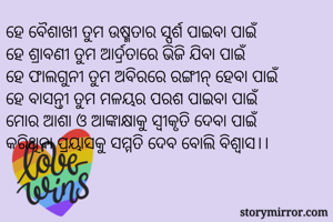 ହେ ବୈଶାଖୀ ତୁମ ଉଷ୍ମତାର ସ୍ପର୍ଶ ପାଇବା ପାଇଁ
ହେ ଶ୍ରାବଣୀ ତୁମ ଆର୍ଦ୍ରତାରେ ଭିଜି ଯିବା ପାଇଁ
ହେ ଫାଲଗୁନୀ ତୁମ ଅବିରରେ ରଙ୍ଗୀନ୍ ହେବା ପାଇଁ
ହେ ବାସନ୍ତୀ ତୁମ ମଳୟର ପରଶ ପାଇବା ପାଇଁ
ମୋର ଆଶା ଓ ଆଙ୍କାକ୍ଷାକୁ ସ୍ବୀକୃତି ଦେବା ପାଇଁ
କରିଥିବା ପ୍ରୟାସକୁ ସମ୍ମତି ଦେବ ବୋଲି ବିଶ୍ବାସ।।