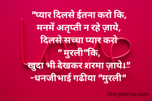 "प्यार दिलसे ईतना करो कि,
मनमें अतृप्ती न रहे ज़ाये,
दिलसे सच्चा प्यार करो
" मुरली"कि,
खुदा भी देखकर शरमा ज़ाये।"
-धनजीभाई गढीया "मुरली" 