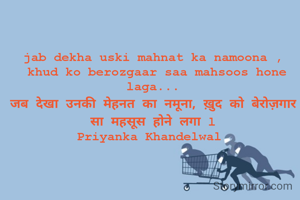 jab dekha uski mahnat ka namoona ,
 khud ko berozgaar saa mahsoos hone laga...
जब देखा उनकी मेहनत का नमूना, ख़ुद को बेरोज़गार सा महसूस होने लगा l
Priyanka Khandelwal 