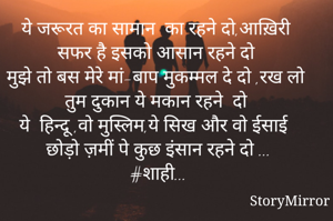 ये जरूरत का सामान  का रहने दो,आख़िरी  सफर है इसको आसान रहने दो 
मुझे तो बस मेरे मां-बाप मुकम्मल दे दो ,रख लो तुम दुकान ये मकान रहने  दो 
ये  हिन्दू ,वो मुस्लिम,ये सिख और वो ईसाई
छोड़ो ज़मीं पे कुछ इंसान रहने दो ...
#शाही...
