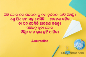 କିଛି ଲୋକ ତମ ସରଳତା କୁ ତମ ଦୁର୍ବଳତା ଭାଵି ନିଅନ୍ତି। 
ଏଣୁ ଯିଏ ତମ ସହ ଯେମିତି     ଆଚରଣ କରିଵ,
ତା ସହ ସେମିତି ଆଚରଣ କରନ୍ତୁ। 
ମଣିଷତ୍ୱ ଥିଵା ଲୋକ 
ନିଶ୍ଚିତ ତାର ଭୁଲ ଵୁଝି ପାରିଵ। 

Anuradha 