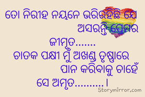 ତୋ ନିରୀହ ନୟନେ ଭରିରହିଛି ଯେ 
                        ଅସରନ୍ତି ପ୍ରେମର ଜୀମୂତ.......
ଚାତକ ପକ୍ଷୀ ମୁଁ ଅଖଣ୍ଡ ତୃଷ୍ଣାରେ 
                  ପାନ କରିବାକୁ ଚାହେଁ ସେ ଅମୃତ..........।