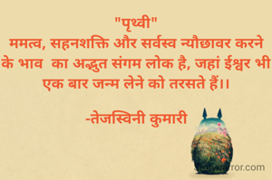 "पृथ्वी"
ममत्व, सहनशक्ति और सर्वस्व न्यौछावर करने के भाव  का अद्भुत संगम लोक है, जहां ईश्वर भी एक बार जन्म लेने को तरसते हैं।।

-तेजस्विनी कुमारी