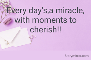 Every day's,a miracle, with moments to cherish!!