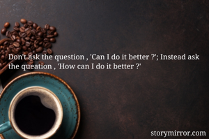 Don't ask the question , 'Can I do it better ?'; Instead ask the queation , 'How can I do it better ?'