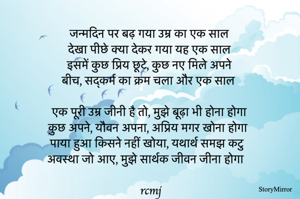 
जन्मदिन पर बढ़ गया उम्र का एक साल
देखा पीछे क्या देकर गया यह एक साल
इसमें कुछ प्रिय छूटे, कुछ नए मिले अपने 
बीच, सद्कर्म का क्रम चला और एक साल

एक पूरी उम्र जीनी है तो, मुझे बूढ़ा भी होना होगा 
कुछ अपने, यौवन अपना, अप्रिय मगर खोना होगा  
पाया हुआ किसने नहीं खोया, यथार्थ समझ कटु 
अवस्था जो आए, मुझे सार्थक जीवन जीना होगा 
rcmj