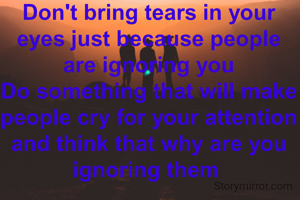 Don't bring tears in your eyes just because people are ignoring you
Do something that will make people cry for your attention and think that why are you ignoring them 