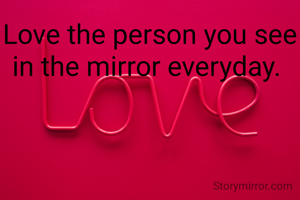 Love the person you see in the mirror everyday. 