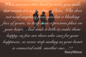 When someone tries hard to make you smile, that means it's a pure form of love, Who does not need anything from you but a blushing face of yours, so keep it on a precious place on your heart, And smile a little to make them happy, as few are there who care for your happiness, so never stop smiling as your heart is connected with  another one...!!!