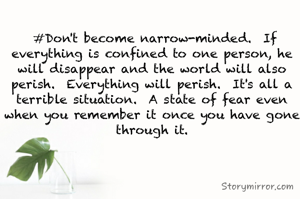 

 #Don't become narrow-minded.  If everything is confined to one person, he will disappear and the world will also perish.  Everything will perish.  It's all a terrible situation.  A state of fear even when you remember it once you have gone through it.
