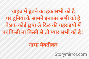 चाहत में डूबने का हक़ सभी को है
पर दुनिया के सामने इनकार सभी को है
बेशक कोई छुपा ले दिल की गहराइयों में
पर किसी ना किसी से तो प्यार सभी को है !
 
नासा येवतीकर