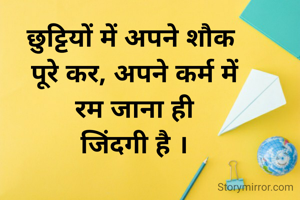 छुट्टियों में अपने शौक 
पूरे कर, अपने कर्म में
 रम जाना ही 
जिंदगी है ।