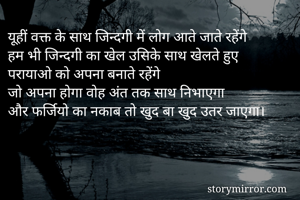 यूहीं वक्त के साथ जिन्दगी में लोग आते जाते रहेंगे 
हम भी जिन्दगी का खेल उसिके साथ खेलते हुए 
परायाओ को अपना बनाते रहेंगे
जो अपना होगा वोह अंत तक साथ निभाएगा
और फर्जियो का नकाब तो खुद बा खुद उतर जाएगा।
