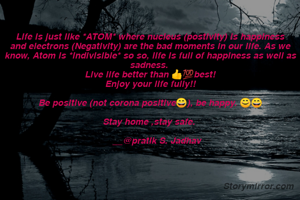 Life is just like *ATOM* where nucleus (postivity) is happiness and electrons (Negativity) are the bad moments in our life. As we know, Atom is *indivisible* so so, life is full of happiness as well as sadness. 
Live life better than 👍💯best!
Enjoy your life fully!!

Be positive (not corona positive😄), be happy. 😊😄

Stay home ,stay safe. 
   
     __@pratik S. Jadhav