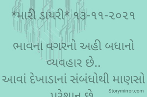 *મારી ડાયરી* ૧૩-૧૧-૨૦૨૧

ભાવના વગરનો અહી બધાનો વ્યવહાર છે..
આવાં દેખાડાનાં સંબંધોથી માણસો પરેશાન છે.
એટલેજ એકલતામાં જીવે છે સૌ અહીં,
કારણકે જીવતાં વગોવણી જ કરે છે લોકો ને મર્યા પછી વખાણ કરે છે;
આવાં દંભી લોકોને લીધે માણસ વસ્તીથી દૂર જવા લાગ્યો છે...
*કોપી આરક્ષિત* *©*
*ભાવના ભટ્ટ અમદાવાદ....*
➖〰️➖〰️➖〰️➖〰️➖