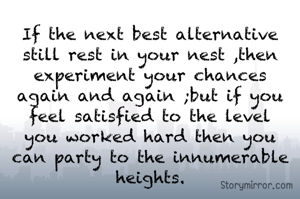 If the next best alternative still rest in your nest ,then experiment your chances again and again ;but if you feel satisfied to the level you worked hard then you can party to the innumerable heights.