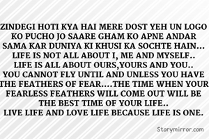 ZINDEGI HOTI KYA HAI MERE DOST YEH UN LOGO KO PUCHO JO SAARE GHAM KO APNE ANDAR SAMA KAR DUNIYA KI KHUSI KA SOCHTE HAIN...
LIFE IS NOT ALL ABOUT I, ME AND MYSELF..
LIFE IS ALL ABOUT OURS,YOURS AND YOU..
YOU CANNOT FLY UNTIL AND UNLESS YOU HAVE THE FEATHERS OF FEAR....THE TIME WHEN YOUR FEARLESS FEATHERS WILL COME OUT WILL BE THE BEST TIME OF YOUR LIFE..
LIVE LIFE AND LOVE LIFE BECAUSE LIFE IS ONE.