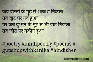 जब दोस्तों के मूह से शाबाश निकला
तब खुद पर गर्व हुआ
पर जब दुश्मन के मूह से भी वाह निकला
तब जीत पर यकीन हुआ

#poetry #hindipoetry #poems # gupshupwithkanika #hindisher
