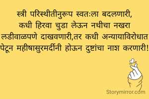 स्त्री परिस्थीतीनुरूप स्वतःला बदलणारी,
कधी हिरवा चुडा लेऊन नथीचा नखरा लडीवाळपणे दाखवणारी,तर कधी अन्यायाविरोधात पेटून महीषासुरमर्दीनी होऊन दुष्टांचा नाश करणारी!