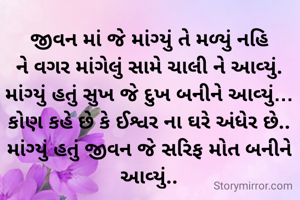 જીવન માં જે માંગ્યું તે મળ્યું નહિ
ને વગર માંગેલું સામે ચાલી ને આવ્યું.
માંગ્યું હતું સુખ જે દુખ બનીને આવ્યું…
કોણ કહે છે કે ઈશ્વર ના ઘરે અંધેર છે..
માંગ્યું હતું જીવન જે સરિફ મોત બનીને આવ્યું..