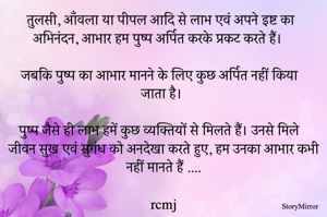 तुलसी, आँवला या पीपल आदि से लाभ एवं अपने इष्ट का अभिनंदन, आभार हम पुष्प अर्पित करके प्रकट करते हैं। 
जबकि पुष्प का आभार मानने के लिए कुछ अर्पित नहीं किया जाता है। 
पुष्प जैसे ही लाभ हमें कुछ व्यक्तियों से मिलते हैं। उनसे मिले जीवन सुख एवं सुगंध को अनदेखा करते हुए, हम उनका आभार कभी नहीं मानते हैं ....
rcmj