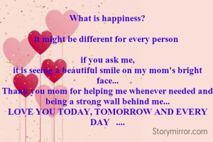 What is happiness?

it might be different for every person 

if you ask me,
it is seeing a beautiful smile on my mom's bright face...
Thank you mom for helping me whenever needed and being a strong wall behind me...
LOVE YOU TODAY, TOMORROW AND EVERY DAY   ....