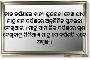 କାଚ ଦର୍ପଣରେ ବାହ୍ୟ ସୁନ୍ଦରତା ଦେଖାଯାଏ ମାତ୍ର ମନ ଦର୍ପଣରେ ଅନ୍ତର୍ନିହିତ ସୁନ୍ଦରତା ଦେଖିଥାଉ । ମାତ୍ର ସାମାଜିକ ଦର୍ପଣରେ ଗୁଣ ଦେଖିବାକୁ ମିଳିଥାଏ ମାତ୍ର ସେ ଦର୍ପଣଟି ଏବେ ଅସ୍ବଚ୍ଛ ।