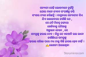 ସନ୍ୟାସୀ ସେହି ଲୋକମାନେ ନୁହଁନ୍ତି 
 ଯୋଉ ମାନେ ଜୀବନ ସଂଘର୍ଷକୁ ଡରି 
 ସଂସାର ତ୍ୟାଗ କରିଛନ୍ତି । ବାସ୍ତବରେ ସନ୍ୟାସୀତ ସିଏ 
ଯିଏ ଭଲଭାବରେ ଜାଣିଛି ଯେ , 
ସେ ଯଦି ନିଜସ୍ୱ ଢଙ୍ଗରେ 
ଖେଳିବାକୁ ପଡିଆକୁ 
ଓହ୍ଲାଇବ ତେବେ , ସେ 
ସମସ୍ତଙ୍କୁ ହରାଇ ଦେବ । କିନ୍ତୁ ସେ ଏକଥାବି ଭଲ ଭାବେ
ଜାଣିଛିଯେ ସମସ୍ତଙ୍କୁ 
ହରାଇ ସରିଲା ପରେ ମଧ୍ୟ ତାକୁ କିଛି ହାସଲ ହେବ ନାହିଁ । 
✍️ଲେଖନୀ ଆଲେଖିକା