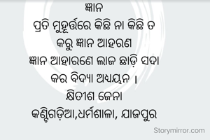 ଜ୍ଞାନ
ପ୍ରତି ମୁହୂର୍ତ୍ତରେ କିଛି ନା କିଛି ତ
କରୁ ଜ୍ଞାନ ଆହରଣ
ଜ୍ଞାନ ଆହାରଣେ ଲାଜ ଛାଡ଼ି ସଦା
କର ବିଦ୍ୟା ଅଧ୍ୟୟନ ।
କ୍ଷିତୀଶ ଜେନା
କଣ୍ଟିଗଡ଼ିଆ,ଧର୍ମଶାଳା, ଯାଜପୁର
