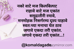 नको वाटे मज किलबिलाट
          राहावे वाटे मज एकांत
          समुद्रातीरी रमावे,
          मनमोहक निसर्गरम्य दृश्य पाहावे
         स्वतःच्या मनाचा घेत ठाव
          जगावे एकदा तरी एकांत.
           जगावे एकदा तरी एकांत...!

@komaldagade.