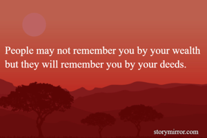 People may not remember you by your wealth but they will remember you by your deeds. 