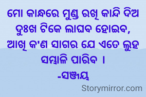 ମୋ କାନ୍ଧରେ ମୁଣ୍ଡ ରଖି କାନ୍ଦି ଦିଅ ଦୁଃଖ ଟିକେ ଲାଘବ ହୋଇବ,
ଆଖି କ'ଣ ସାଗର ଯେ ଏତେ ଲୁହ ସମ୍ଭାଳି ପାରିବ ।
-ସଞ୍ଜୟ