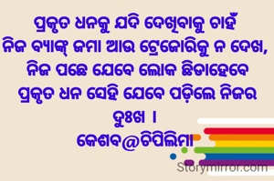 ପ୍ରକୃତ ଧନକୁ ଯଦି ଦେଖିବାକୁ ଚାହଁ 
ନିଜ ବ୍ୟାଙ୍କ୍ ଜମା ଆଉ ଟ୍ରେଜୋରିକୁ ନ ଦେଖ, 
ନିଜ ପଛେ ଯେବେ ଲୋକ ଛିଡାହେବେ
ପ୍ରକୃତ ଧନ ସେହି ଯେବେ ପଡ଼ିଲେ ନିଜର ଦୁଃଖ । 
କେଶବ@ଚିପିଲିମା 