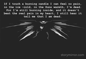 If I touch a burning candle I can feel no pain, in the ice -cold, in the Suns warmth, I'm dead. For I'm still burning inside, and it doesn't beat the real pain in my heart, I still hear it tell me that I am dead. 