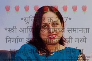 🌹🌹🌹🌹🌹🌹🌹🌹🌹
*सुविचार क्र.297*
 *स्त्री आणि पुरूषांमध्ये समानता निर्माण झाली पाहिजे.स्त्री मध्ये स्वकर्तुत्वाची जाणीव निर्माण झाली पाहिजे. तीच्या कार्यकुशल बुध्दीमत्तेचा तीने स्वतःच विचार करायला पाहिजे.. तीच्या दिसण्यापेक्षा तीचं असणं महत्त्वाचे आहे.हे तीला पटलं पाहिजे.तर खऱ्या अर्थाने जागतिक महिला दिन साजरा होईल..*

*सर्व महिलांना जागतिक महिला दिनाच्या खूप खूप हार्दिक शुभेच्छा💐💐💐*
🌹🌹🌹