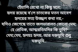 হেঁয়ালি রেখো না কিছু মনে;
হৃদয় রয়েছে ব’লে চাতকের মতন আবেগ
হৃদয়ের সত্য উজ্জ্বল কথা নয়,-
যদিও জেগেছে তাতে জলভারানত কোনো মেঘ;
হে প্রেমিক, আত্মরতিমদির কি তুমি?
মেঘ;মেঘ, হৃদয়ঃ হৃদয়, আর মরুভূমি শুধু মরুভূমি..
