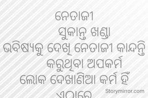 ନେତାଜୀ
      ସୁକାନ୍ତ ଖଣ୍ଡା
ଭବିଷ୍ଯକୁ ଦେଖି ନେତାଜୀ କାନ୍ଦନ୍ତି
      କରୁଥିବା ଅପକର୍ମ
ଲୋକ ଦେଖାଣିଆ କର୍ମ ହିଁ ଏଠାରେ
     କାହିଁକି ସର୍ବଦା ଭ୍ରମ
     ଯେମିତି କରନ୍ତି ଧର୍ମ
ପାଣି ପବନ ଓ ମାଟିକୁ ଖାଇକି
     ଯିବେ ପଛେ ନର୍କ ଧାମ।
            ***
ଶିକ୍ଷକ ଟାଙ୍ଗରତଳି ମଣତା ଘଟଗାଁ କେନ୍ଦୁଝର